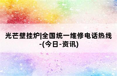 光芒壁挂炉|全国统一维修电话热线-(今日-资讯)